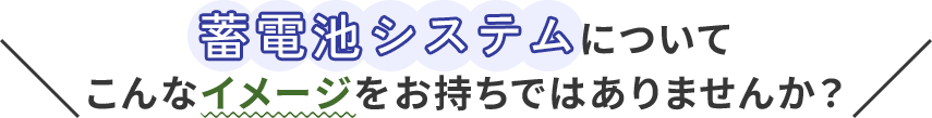 蓄電池システムについてこんなイメージをお持ちではありませんか？